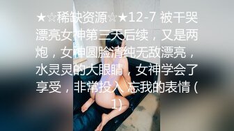 ★☆稀缺资源☆★12-7 被干哭漂亮女神第三天后续，又是两炮，女神圆脸清纯无敌漂亮，水灵灵的大眼睛，女神学会了享受，非常投入 忘我的表情 (1)