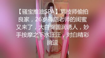 【骚宝推油SPA】男技师偷拍良家，26岁舞蹈老师的闺蜜又来了，大白臀圆润诱人，妙手按摩之下水汪汪，对白精彩挑逗