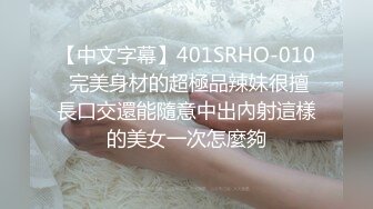 【中文字幕】401SRHO-010 完美身材的超極品辣妹很擅長口交還能隨意中出內射這樣的美女一次怎麼夠