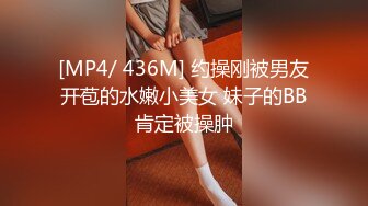 [MP4/ 436M] 约操刚被男友开苞的水嫩小美女 妹子的BB肯定被操肿