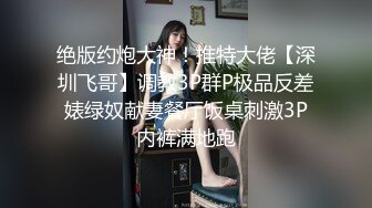 绝版约炮大神！推特大佬【深圳飞哥】调教3P群P极品反差婊绿奴献妻餐厅饭桌刺激3P内裤满地跑