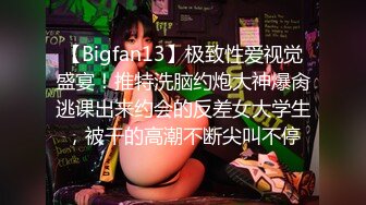 【Bigfan13】极致性爱视觉盛宴！推特洗脑约炮大神爆肏逃课出来约会的反差女大学生，被干的高潮不断尖叫不停