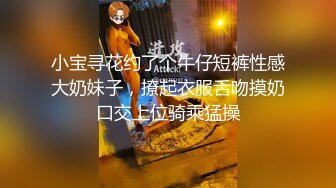 小宝寻花约了个牛仔短裤性感大奶妹子，撩起衣服舌吻摸奶口交上位骑乘猛操