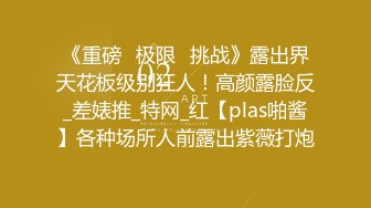 《重磅✅极限✅挑战》露出界天花板级别狂人！高颜露脸反_差婊推_特网_红【plas啪酱】各种场所人前露出紫薇打炮