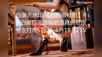 自录无水印 【西西很哇撒】P5 白嫩巨乳眼镜娘道具自慰跟男友打炮5月26-6月18【21V】  (11)