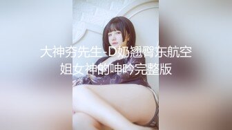 大神夯先生-D奶翘臀东航空姐女神的呻吟完整版