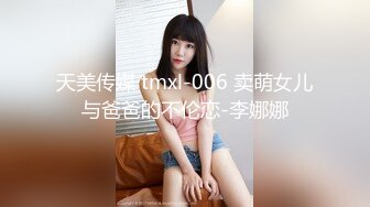 天美传媒 tmxl-006 卖萌女儿与爸爸的不伦恋-李娜娜