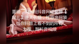 重磅，38w粉抖音网红女神【暖儿】逆天长腿，性感渔网装，给你抖音上看不到的所有，力荐，附抖音视频