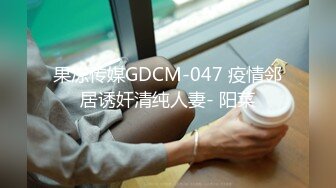 果冻传媒GDCM-047 疫情邻居诱奸清纯人妻- 阳菜