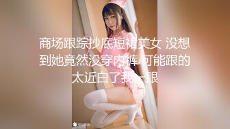 商场跟踪抄底短裙美女 没想到她竟然没穿内裤 可能跟的太近白了我一眼