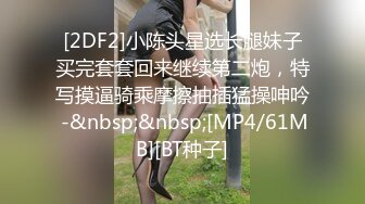 [2DF2]小陈头星选长腿妹子买完套套回来继续第二炮，特写摸逼骑乘摩擦抽插猛操呻吟 -&nbsp;&nbsp;[MP4/61MB][BT种子]