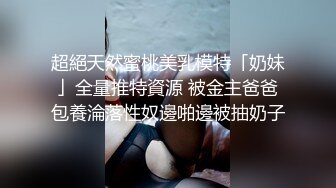 超絕天然蜜桃美乳模特「奶妹」全量推特資源 被金主爸爸包養淪落性奴邊啪邊被抽奶子