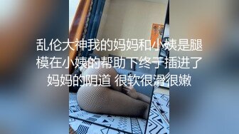 乱伦大神我的妈妈和小姨是腿模在小姨的帮助下终于插进了妈妈的阴道 很软很滑很嫩