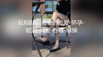 玩B舔B。老婆的最爱-怀孕-短发-闺蜜-吞精-爆操