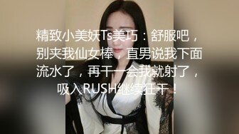 精致小美妖Ts美巧：舒服吧，别夹我仙女棒，直男说我下面流水了，再干一会我就射了，吸入RUSH继续狂干！