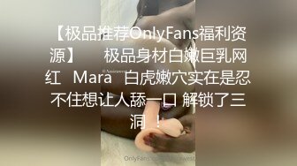 【极品推荐OnlyFans福利资源】▶▶极品身材白嫩巨乳网红⭐Mara⭐白虎嫩穴实在是忍不住想让人舔一口 解锁了三洞 ！