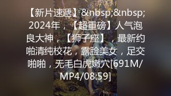 【新片速遞】&nbsp;&nbsp;2024年，【超重磅】人气泡良大神，【狮子座】，最新约啪清纯校花，露脸美女，足交啪啪，无毛白虎嫩穴[691M/MP4/08:59]