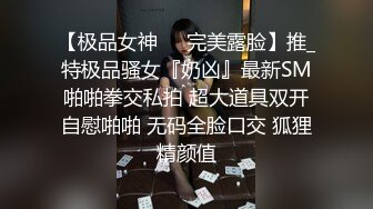 【极品女神❤️完美露脸】推_特极品骚女『奶凶』最新SM啪啪拳交私拍 超大道具双开自慰啪啪 无码全脸口交 狐狸精颜值