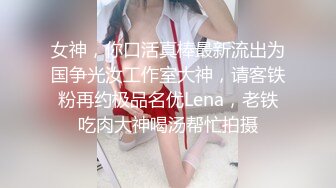 女神，你口活真棒最新流出为国争光汝工作室大神，请客铁粉再约极品名优Lena，老铁吃肉大神喝汤帮忙拍摄