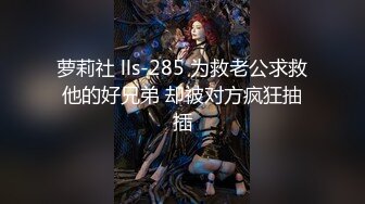 萝莉社 lls-285 为救老公求救他的好兄弟 却被对方疯狂抽插