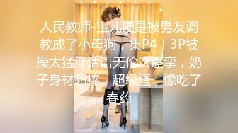 人民教师-宝儿硬是被男友调教成了小母狗，集P4！3P被操太猛淫话语无伦次痉挛，奶子身材超棒，超级骚，像吃了春药