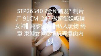 STP26540 ?会所首发? 制片厂 91CM-247 傲娇御姐吸精女神▌高黎遥香 ▌私人玩物 终章 束缚女神尽情玩弄爆肏内射