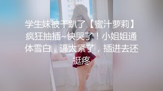 学生妹被干趴了【蜜汁萝莉】疯狂抽插~快哭了！小姐姐通体雪白，逼太紧了，插进去还挺疼