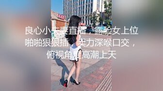 良心小夫妻直播，露脸女上位啪啪狠狠插，卖力深喉口交，俯视角度高潮上天