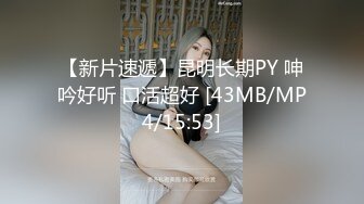 【新片速遞】昆明长期PY 呻吟好听 口活超好 [43MB/MP4/15:53]