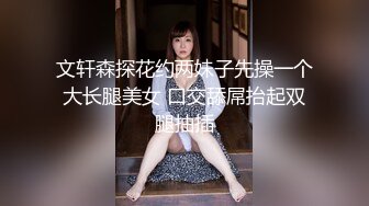 文轩森探花约两妹子先操一个大长腿美女 口交舔屌抬起双腿抽插