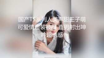 国产TS系列人美声甜王子萌可爱情趣装被操 直男射出呻吟超诱惑