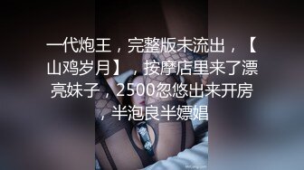 一代炮王，完整版未流出，【山鸡岁月】，按摩店里来了漂亮妹子，2500忽悠出来开房，半泡良半嫖娼