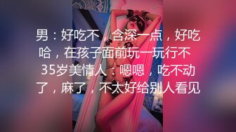 男：好吃不，含深一点，好吃哈，在孩子面前玩一玩行不  35岁美情人：嗯嗯，吃不动了，麻了，不太好给别人看见