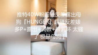 推特40W粉超骚反差露出母狗『HUNGER』超骚反差婊 多P+露出+调教+带乳环 太骚了 极品母狗 [