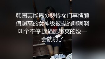 韩国芸能界の悲惨な门事情颜值超高的女神级被操的啊啊啊叫个不停,逼逼肥嫩爽的没一会就射了