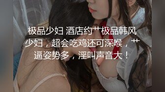 极品少妇 酒店约艹极品韩风少妇，超会吃鸡还可深喉，艹逼姿势多，淫叫声音大！