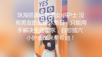 珠海丽康医院美女小护士 没有男友的无聊休息日，只能用手解决生理需求，自慰插穴 小护士谁来帮帮她！