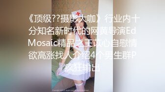 《顶级??摄影大咖》行业内十分知名新时代的网黄导演EdMosaic精品之王苡心自慰情欲高涨找人介绍4个男生群P疯狂输出