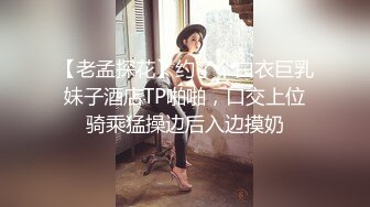 【老孟探花】约了个白衣巨乳妹子酒店TP啪啪，口交上位骑乘猛操边后入边摸奶