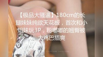 【极品大骚逼】180cm的长腿妹妹纯欲天花板，首次和小姐妹玩3P，粉嘟嘟的翘臀被大鸡巴插爽