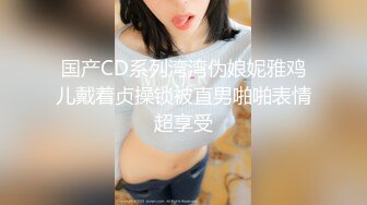 国产CD系列湾湾伪娘妮雅鸡儿戴着贞操锁被直男啪啪表情超享受